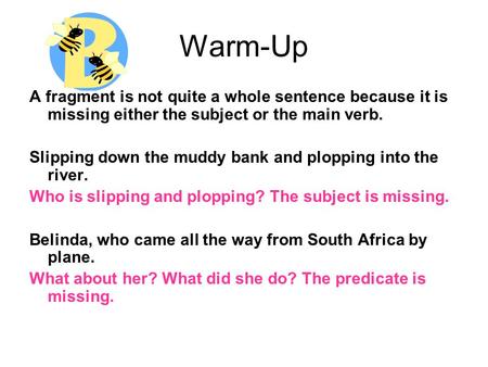 Warm-Up A fragment is not quite a whole sentence because it is missing either the subject or the main verb. Slipping down the muddy bank and plopping into.