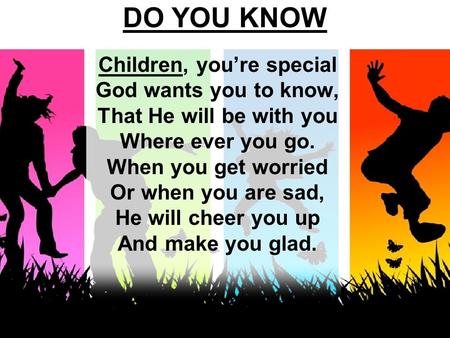 DO YOU KNOW Children, you’re special God wants you to know, That He will be with you Where ever you go. When you get worried Or when you are sad, He will.