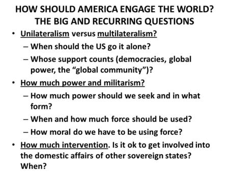 HOW SHOULD AMERICA ENGAGE THE WORLD? THE BIG AND RECURRING QUESTIONS Unilateralism versus multilateralism? – When should the US go it alone? – Whose support.