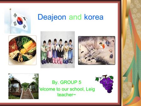 Deajeon and korea By. GROUP 5 Welcome to our school, Leigh teacher~