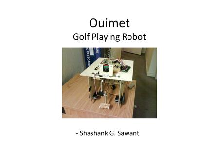 Ouimet Golf Playing Robot - Shashank G. Sawant. Topics covered: Block and Circuit Diagram Sensors : – CMUCAM – OPT101 The mechanical Hardware Behaviour.