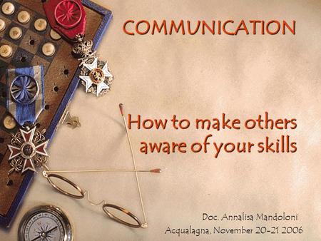 COMMUNICATION How to make others aware of your skills Doc. Annalisa Mandoloni Acqualagna, November 20-21 2006.