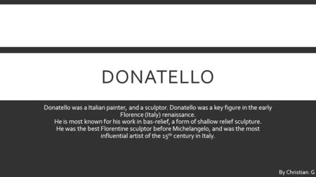 DONATELLO Donatello was a Italian painter, and a sculptor. Donatello was a key figure in the early Florence (Italy) renaissance. He is most known for his.