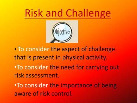 Risk and Challenge To consider the aspect of challenge that is present in physical activity. To consider the need for carrying out risk assessment. To.