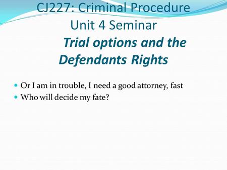 CJ227: Criminal Procedure Unit 4 Seminar Trial options and the Defendants Rights Or I am in trouble, I need a good attorney, fast Who will decide my fate?