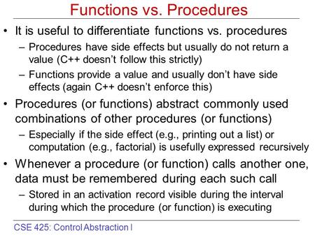 CSE 425: Control Abstraction I Functions vs. Procedures It is useful to differentiate functions vs. procedures –Procedures have side effects but usually.