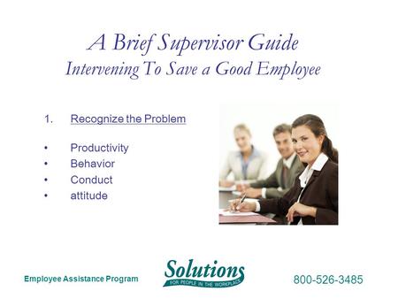 Employee Assistance Program 800-526-3485 A Brief Supervisor Guide Intervening To Save a Good Employee 1.Recognize the Problem Productivity Behavior Conduct.