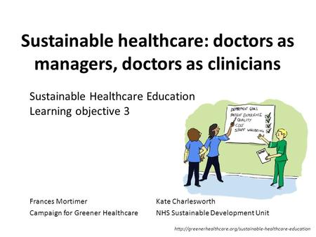 Sustainable healthcare: doctors as managers, doctors as clinicians Frances MortimerKate Charlesworth Campaign for Greener HealthcareNHS Sustainable Development.