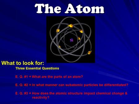 The Atom What to look for: Three Essential Questions E. Q. #1 = What are the parts of an atom? E. Q. #2 = In what manner can subatomic particles be differentiated?