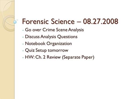 Forensic Science – 08.27.2008 - Go over Crime Scene Analysis - Discuss Analysis Questions - Notebook Organization - Quiz Setup tomorrow - HW: Ch. 2 Review.