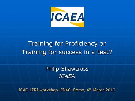 Training for Proficiency or Training for success in a test? Philip Shawcross ICAEA ICAO LPRI workshop, ENAC, Rome, 4 th March 2010.