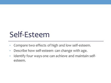 Self-Esteem Compare two effects of high and low self-esteem. Describe how self-esteem can change with age. Identify four ways one can achieve and maintain.