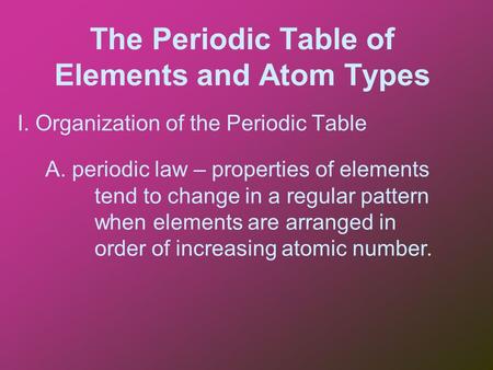 The Periodic Table of Elements and Atom Types I. Organization of the Periodic Table A. periodic law – properties of elements tend to change in a regular.