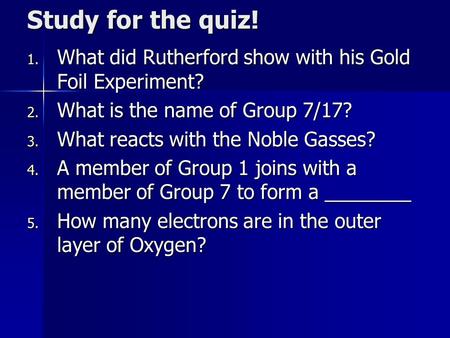 Study for the quiz! 1. What did Rutherford show with his Gold Foil Experiment? 2. What is the name of Group 7/17? 3. What reacts with the Noble Gasses?