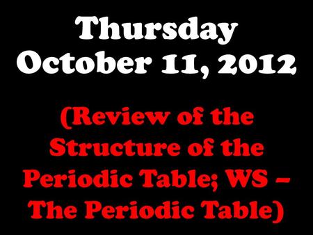 Thursday October 11, 2012 (Review of the Structure of the Periodic Table; WS – The Periodic Table)