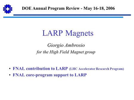 LARP Magnets FNAL contribution to LARP (LHC Accelerator Research Program) FNAL core-program support to LARP DOE Annual Program Review - May 16-18, 2006.