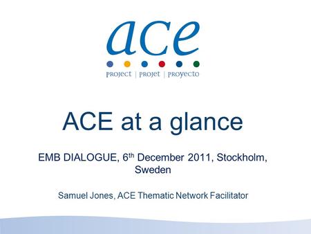 ACE at a glance EMB DIALOGUE, 6 th December 2011, Stockholm, Sweden Samuel Jones, ACE Thematic Network Facilitator.