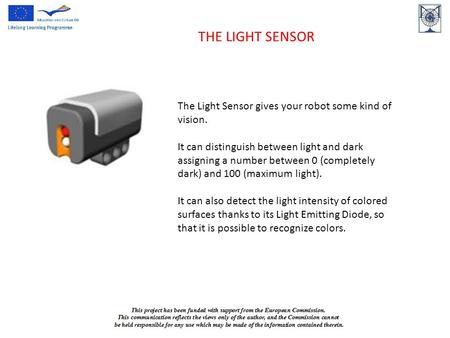 THE LIGHT SENSOR The Light Sensor gives your robot some kind of vision. It can distinguish between light and dark assigning a number between 0 (completely.