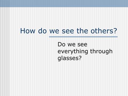 How do we see the others? Do we see everything through glasses?