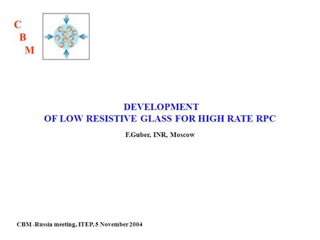 CBM -Russia meeting, ITEP, 5 November 2004 DEVELOPMENT OF LOW RESISTIVE GLASS FOR HIGH RATE RPC F.Guber, INR, Moscow C B M.