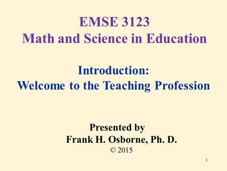 Introduction: Welcome to the Teaching Profession Presented by Frank H. Osborne, Ph. D. © 2015 EMSE 3123 Math and Science in Education 1.