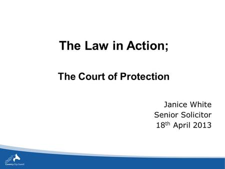 The Law in Action; The Court of Protection Janice White Senior Solicitor 18 th April 2013.