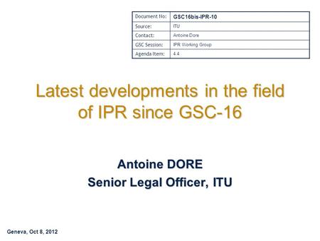 Geneva, Oct 8, 2012 Latest developments in the field of IPR since GSC-16 Antoine DORE Senior Legal Officer, ITU Document No: GSC16bis-IPR-10 Source: ITU.