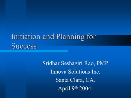 Initiation and Planning for Success Sridhar Seshagiri Rao, PMP Innova Solutions Inc. Santa Clara, CA. April 9 th 2004.