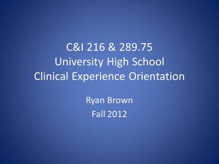 C&I 216 & 289.75 University High School Clinical Experience Orientation Ryan Brown Fall 2012.