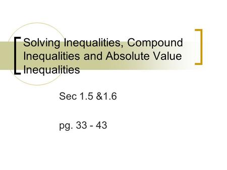 Solving Inequalities, Compound Inequalities and Absolute Value Inequalities Sec 1.5 &1.6 pg. 33 - 43.