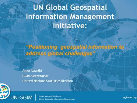 Ggim.un.org “Positioning geospatial information to address global challenges” UN Global Geospatial Information Management Initiative: Amor Laaribi GGIM.
