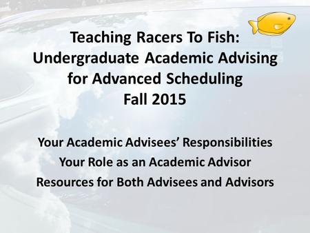 Teaching Racers To Fish: Undergraduate Academic Advising for Advanced Scheduling Fall 2015 Your Academic Advisees’ Responsibilities Your Role as an Academic.