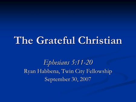 The Grateful Christian Ephesians 5:11-20 Ryan Habbena, Twin City Fellowship September 30, 2007.