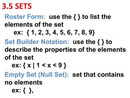 3.5 SETS Roster Form: use the { } to list the elements of the set ex: { 1, 2, 3, 4, 5, 6, 7, 8, 9} Set Builder Notation: use the { } to describe the properties.