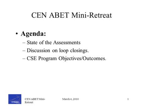 CEN ABET Mini- Retreat March 4, 20101 CEN ABET Mini-Retreat Agenda: –State of the Assessments –Discussion on loop closings. –CSE Program Objectives/Outcomes.