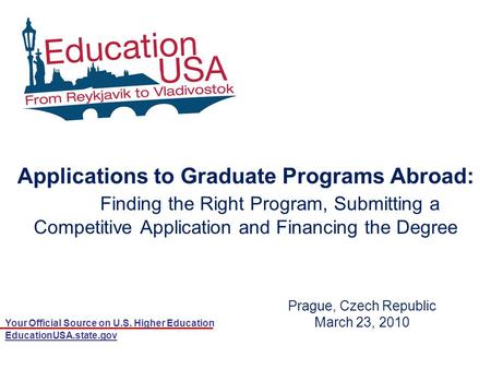 Your Official Source on U.S. Higher Education EducationUSA.state.gov Prague, Czech Republic March 23, 2010 Applications to Graduate Programs Abroad: Finding.