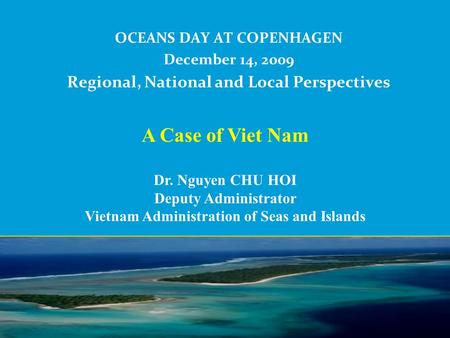 OCEANS DAY AT COPENHAGEN December 14, 2009 Regional, National and Local Perspectives A Case of Viet Nam Dr. Nguyen CHU HOI Deputy Administrator Vietnam.