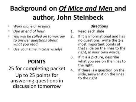Background on Of Mice and Men and author, John Steinbeck Work alone or in pairs Due at end of hour You will be called on tomorrow to answer questions about.