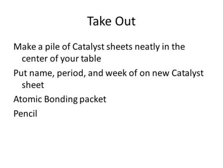 Take Out Make a pile of Catalyst sheets neatly in the center of your table Put name, period, and week of on new Catalyst sheet Atomic Bonding packet Pencil.