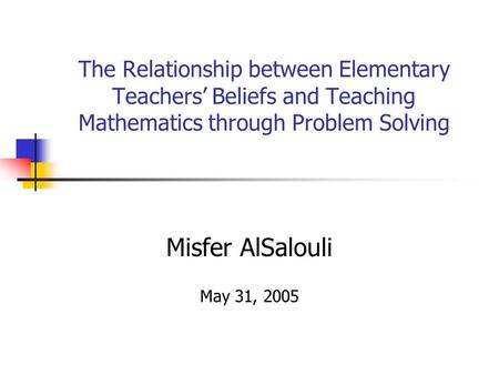 The Relationship between Elementary Teachers’ Beliefs and Teaching Mathematics through Problem Solving Misfer AlSalouli May 31, 2005.