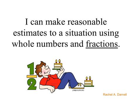 I can make reasonable estimates to a situation using whole numbers and fractions. Rachel A. Darnell.