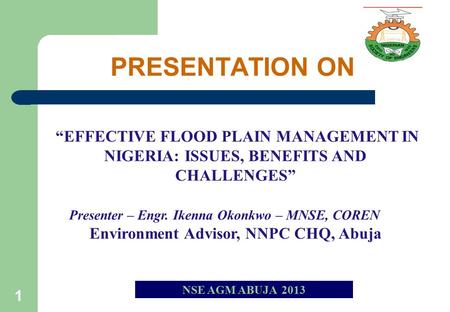 1 NSE AGM ABUJA 2013 “EFFECTIVE FLOOD PLAIN MANAGEMENT IN NIGERIA: ISSUES, BENEFITS AND CHALLENGES” Presenter – Engr. Ikenna Okonkwo – MNSE, COREN Environment.