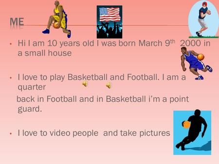 Hi I am 10 years old I was born March 9 th 2000 in a small house I love to play Basketball and Football. I am a quarter back in Football and in Basketball.