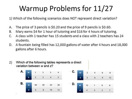 Warmup Problems for 11/27 1) Which of the following scenarios does NOT represent direct variation? A.The price of 3 pencils is $0.20 and the price of 9.