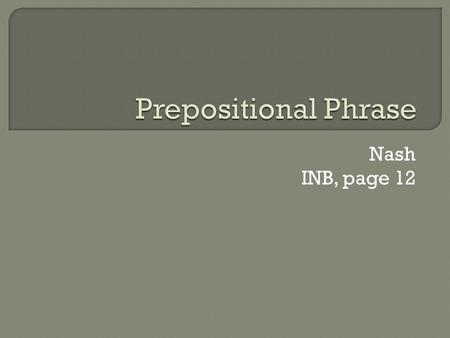 Nash INB, page 12.  1. Prepositions occasionally begin phrases?  2.Prepositional Phrases act as adjectives or adverbs?  3.Prepositional Phrases can.