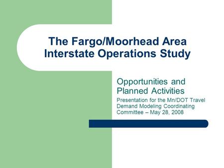 The Fargo/Moorhead Area Interstate Operations Study Opportunities and Planned Activities Presentation for the Mn/DOT Travel Demand Modeling Coordinating.