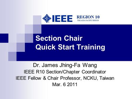 Section Chair Quick Start Training Dr. James Jhing-Fa Wang IEEE R10 Section/Chapter Coordinator IEEE Fellow & Chair Professor, NCKU, Taiwan Mar. 6 2011.