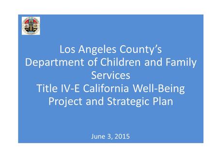 Los Angeles County’s Department of Children and Family Services Title IV-E California Well-Being Project and Strategic Plan June 3, 2015.