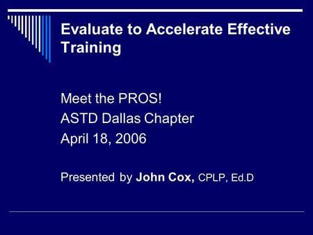 Evaluate to Accelerate Effective Training Meet the PROS! ASTD Dallas Chapter April 18, 2006 Presented by John Cox, CPLP, Ed.D.