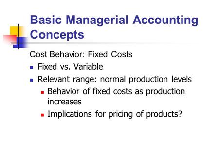 Basic Managerial Accounting Concepts Cost Behavior: Fixed Costs Fixed vs. Variable Relevant range: normal production levels Behavior of fixed costs as.